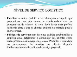 NÍVEL DE SERVIÇO LOGÍSTICO
• Padrões: o único padrão a ser alcançado é aquele que
proporciona cem por cento de conformidade com as
expectativas do cliente, ou seja, deve haver uma perfeita
harmonia entre o que os clientes exigem e a empresa pode e
quer oferecer.
• Políticas de serviços: com base nos padrões estabelecidos a
empresa deve determinar e comunicar aos clientes como
serão prestados os serviços logísticos. Portanto, a qualidade
do desempenho do serviço ao cliente depende
fundamentalmente da política de serviço projetado.
 