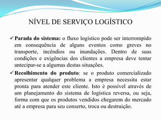 NÍVEL DE SERVIÇO LOGÍSTICO
Parada do sistema: o fluxo logístico pode ser interrompido
em consequência de alguns eventos como greves no
transporte, incêndios ou inundações. Dentro de suas
condições e exigências dos clientes a empresa deve tentar
antecipar-se a algumas destas situações.
Recolhimento do produto: se o produto comercializado
apresentar qualquer problema a empresa necessita estar
pronta para atender este cliente. Isto é possível através de
um planejamento do sistema de logística reversa, ou seja,
forma com que os produtos vendidos chegarem do mercado
até a empresa para seu conserto, troca ou destruição.
 