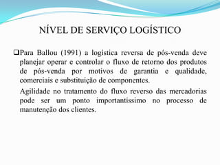 NÍVEL DE SERVIÇO LOGÍSTICO
Para Ballou (1991) a logística reversa de pós-venda deve
planejar operar e controlar o fluxo de retorno dos produtos
de pós-venda por motivos de garantia e qualidade,
comerciais e substituição de componentes.
Agilidade no tratamento do fluxo reverso das mercadorias
pode ser um ponto importantíssimo no processo de
manutenção dos clientes.
 