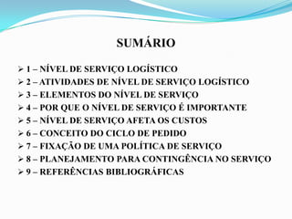 SUMÁRIO
 1 – NÍVEL DE SERVIÇO LOGÍSTICO
 2 – ATIVIDADES DE NÍVEL DE SERVIÇO LOGÍSTICO
 3 – ELEMENTOS DO NÍVEL DE SERVIÇO
 4 – POR QUE O NÍVEL DE SERVIÇO É IMPORTANTE
 5 – NÍVEL DE SERVIÇO AFETA OS CUSTOS
 6 – CONCEITO DO CICLO DE PEDIDO
 7 – FIXAÇÃO DE UMA POLÍTICA DE SERVIÇO
 8 – PLANEJAMENTO PARA CONTINGÊNCIA NO SERVIÇO
 9 – REFERÊNCIAS BIBLIOGRÁFICAS
 