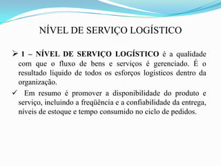 NÍVEL DE SERVIÇO LOGÍSTICO
 1 – NÍVEL DE SERVIÇO LOGÍSTICO é a qualidade
com que o fluxo de bens e serviços é gerenciado. É o
resultado líquido de todos os esforços logísticos dentro da
organização.
 Em resumo é promover a disponibilidade do produto e
serviço, incluindo a freqüência e a confiabilidade da entrega,
níveis de estoque e tempo consumido no ciclo de pedidos.
 