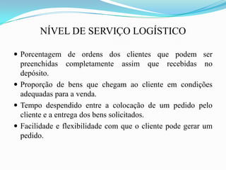 NÍVEL DE SERVIÇO LOGÍSTICO
 Porcentagem de ordens dos clientes que podem ser
preenchidas completamente assim que recebidas no
depósito.
 Proporção de bens que chegam ao cliente em condições
adequadas para a venda.
 Tempo despendido entre a colocação de um pedido pelo
cliente e a entrega dos bens solicitados.
 Facilidade e flexibilidade com que o cliente pode gerar um
pedido.
 