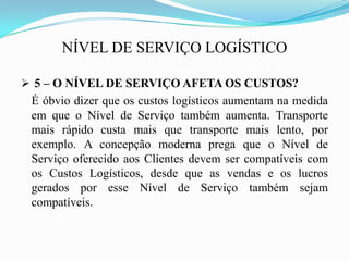 NÍVEL DE SERVIÇO LOGÍSTICO
 5 – O NÍVEL DE SERVIÇO AFETA OS CUSTOS?
É óbvio dizer que os custos logísticos aumentam na medida
em que o Nível de Serviço também aumenta. Transporte
mais rápido custa mais que transporte mais lento, por
exemplo. A concepção moderna prega que o Nível de
Serviço oferecido aos Clientes devem ser compatíveis com
os Custos Logísticos, desde que as vendas e os lucros
gerados por esse Nível de Serviço também sejam
compatíveis.
 