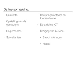 • De ruimte
• Opstelling van de
computers
• Reglementen
• Surveillanten
De toetsomgeving.
• Besturingssysteem en
toetssoftware
• De afdeling ICT
• Dreiging van buitenaf
• Stroomstoringen
• Hacks
 