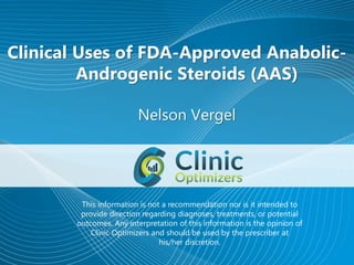 Clinical Uses of FDA-Approved Anabolic-
Androgenic Steroids (AAS)
Nelson Vergel
This information is not a recommendation nor is it intended to
provide direction regarding diagnoses, treatments, or potential
outcomes. Any interpretation of this information is the opinion of
Clinic Optimizers and should be used by the prescriber at
his/her discretion.
 