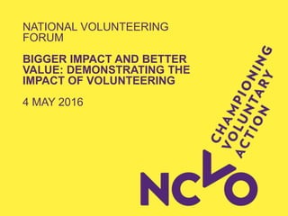 NATIONAL VOLUNTEERING
FORUM
BIGGER IMPACT AND BETTER
VALUE: DEMONSTRATING THE
IMPACT OF VOLUNTEERING
4 MAY 2016
 