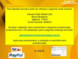 PLANO DE
COMPENSAÇÃO

Para depósito bancário pode ser utilizado a seguinte conta corrente:

1 - Comprando seu
NetVisionBlog

Internet Visão Global Ltda
Banco Bradesco
Agência: 1109-6
Conta Corrente: 40400-4

Ao fazer o depósito, favor encaminhar o respectivo comprovante,
O preço único do NetVIsionBlog é de R$ endereço única
juntamente com o ID cadastrado, para o seguinte99,00 e a de Email:
forma de adquirir é diretamente com a empresa. Ao fazer a
aquisição do serviço, o associado recebe no ato do pagamento
administrativo@netvisionglobal.com.br
o kodec alfa numérico do NetVisionBlog (com renovação
anual), mais 20 lances para validação no escritórioleilão da
Após este procedimento, a conhecer o site de será
empresa e NOTA FISCAL ELETRÔNICA.
providenciada.

À VISTA

 