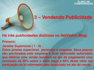 PLANO DE
COMPENSAÇÃO

3 – Vendendo Publicidade

Há três publicidades distintas no NetVision Blog:
Primeira:
Janelas Superiores ( 1 - 6) .
Estas janelas superiores pertecem a empresa. Seus preços
são pré-fixados pela empresa e todo associado autorizado
que efetivar uma venda receberá no ato do pagamento uma
comissão de 20% sobre o valor pago e 80% deste valor em
pontuação no id informado pelo associado no ato da venda.

 