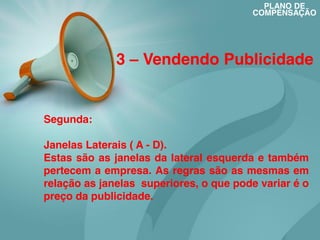 PLANO DE
COMPENSAÇÃO

3 – Vendendo Publicidade

Segunda:
Janelas Laterais ( A - D).
Estas são as janelas da lateral esquerda e também
pertecem a empresa. As regras são as mesmas em
relação as janelas superiores, o que pode variar é o
preço da publicidade.

 