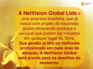 A NetVision Global Ltda é
uma empresa brasileira, que já
nasce com projeto de expansão
global oferecendo produtos e
serviços que podem ser iniciados
em qualquer lugar da Terra.
Sua gestão ja têm os melhores
profissionais em cada área de
atuação. A NetVision Global
está pronta para os desafios do
momento.

 