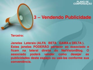 PLANO DE
COMPENSAÇÃO

3 – Vendendo Publicidade

Terceira:
Janelas Laterais (ALFA BETA GAMA e DELTA ).
Estas janelas PODERÃO pertecer ao associado e
ficam na lateral direita do NetVisionBlog. O
associado poderá vender como desejar as
publicidades deste espaço ou usá-las conforme sua
conveniência.

 