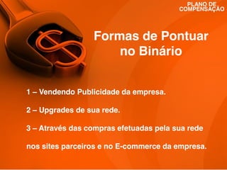 PLANO DE
COMPENSAÇÃO

Formas de Pontuar
no Binário
1 – Vendendo Publicidade da empresa.
2 – Upgrades de sua rede.
3 – Através das compras efetuadas pela sua rede
nos sites parceiros e no E-commerce da empresa.

 