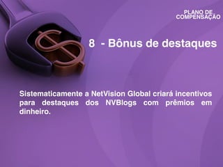 PLANO DE
COMPENSAÇÃO

8 - Bônus de destaques

Sistematicamente a NetVision Global criará incentivos
para destaques dos NVBlogs com prêmios em
dinheiro.

 