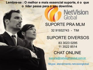 Lembre-se : O melhor e mais essencial suporte, é o que
o líder passa para o seu downline.

SUPORTE PRA MLM
32 91932743 - TIM

SUPORTE DIVERSOS
83 3023 0295
11 3522 8514

CHAT ONLINE
suporte@netvisionglobal.com.br
Skype: atendimento.netvisionglobal

 