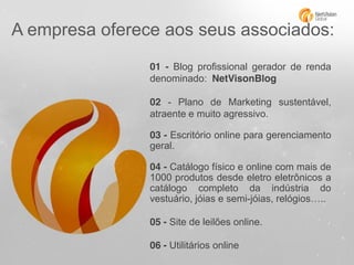 A empresa oferece aos seus associados:
01 - Blog profissional gerador de renda
denominado: NetVisonBlog
02 - Plano de Marketing sustentável,
atraente e muito agressivo.
03 - Escritório online para gerenciamento
geral.
04 - Catálogo físico e online com mais de
1000 produtos desde eletro eletrônicos a
catálogo completo da indústria do
vestuário, jóias e semi-jóias, relógios…..
05 - Site de leilões online.
06 - Utilitários online

 