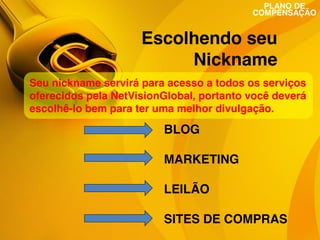 PLANO DE
COMPENSAÇÃO

Escolhendo seu
Nickname
Seu nickname servirá para acesso a todos os serviços
oferecidos pela NetVisionGlobal, portanto você deverá
escolhê-lo bem para ter uma melhor divulgação.

BLOG
MARKETING
LEILÃO
SITES DE COMPRAS

 
