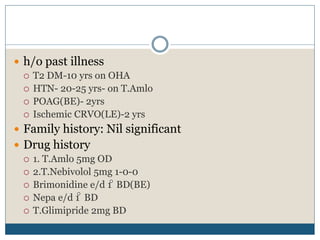  h/o past illness
 T2 DM-10 yrs on OHA
 HTN- 20-25 yrs- on T.Amlo
 POAG(BE)- 2yrs
 Ischemic CRVO(LE)-2 yrs
 Family history: Nil significant
 Drug history
 1. T.Amlo 5mg OD
 2.T.Nebivolol 5mg 1-0-0
 Brimonidine e/d 1 BD(BE)
 Nepa e/d 1 BD
 T.Glimipride 2mg BD
 