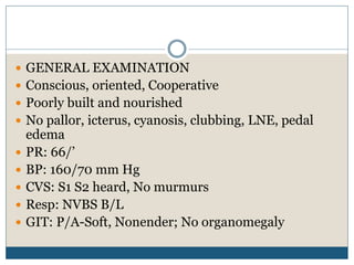  GENERAL EXAMINATION
 Conscious, oriented, Cooperative
 Poorly built and nourished
 No pallor, icterus, cyanosis, clubbing, LNE, pedal
edema
 PR: 66/’
 BP: 160/70 mm Hg
 CVS: S1 S2 heard, No murmurs
 Resp: NVBS B/L
 GIT: P/A-Soft, Nonender; No organomegaly
 