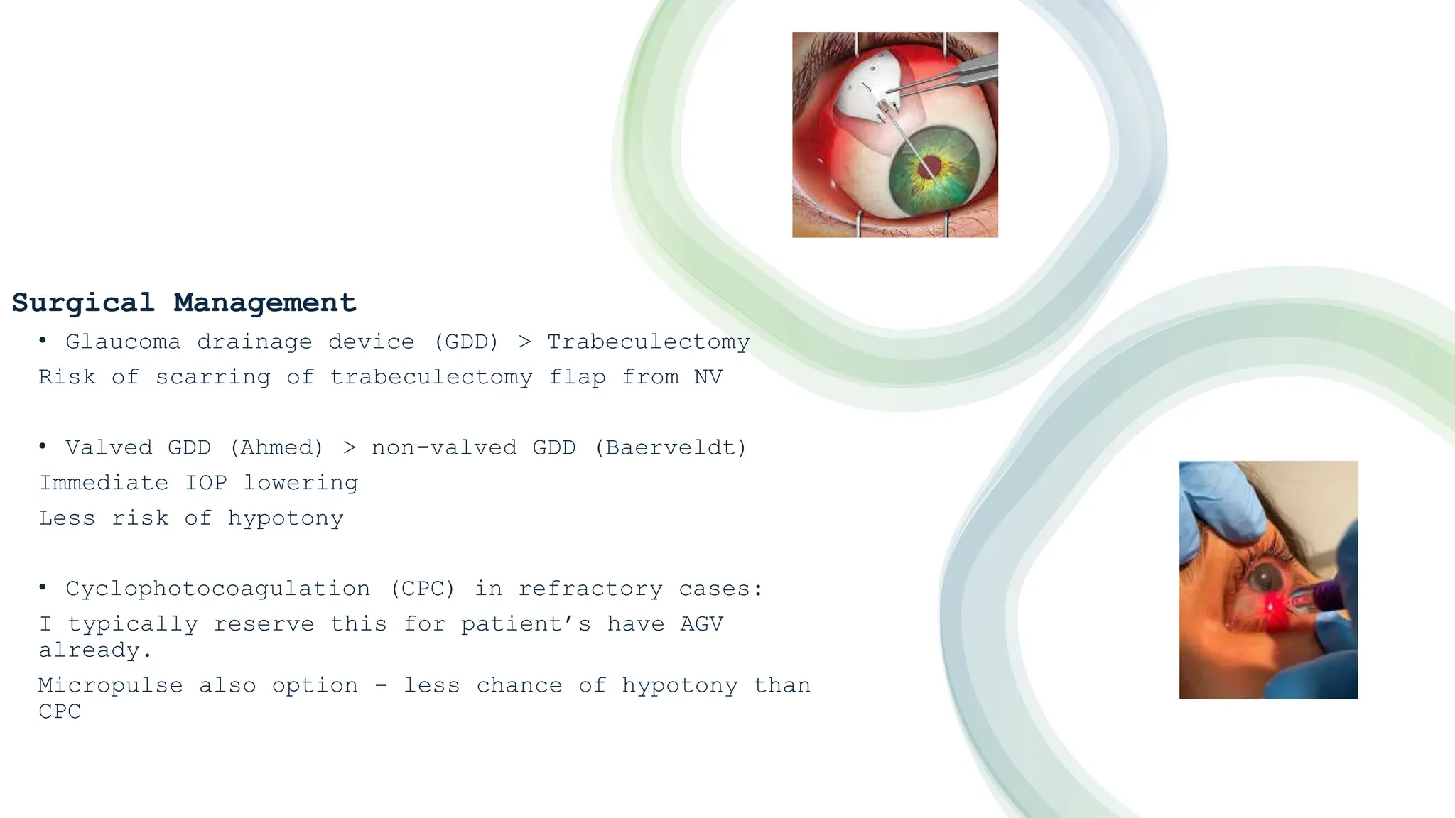 Surgical Management
• Glaucoma drainage device (GDD) > Trabeculectomy
Risk of scarring of trabeculectomy flap from NV
• Valved GDD (Ahmed) > non-valved GDD (Baerveldt)
Immediate IOP lowering
Less risk of hypotony
• Cyclophotocoagulation (CPC) in refractory cases:
I typically reserve this for patient’s have AGV
already.
Micropulse also option - less chance of hypotony than
CPC
 