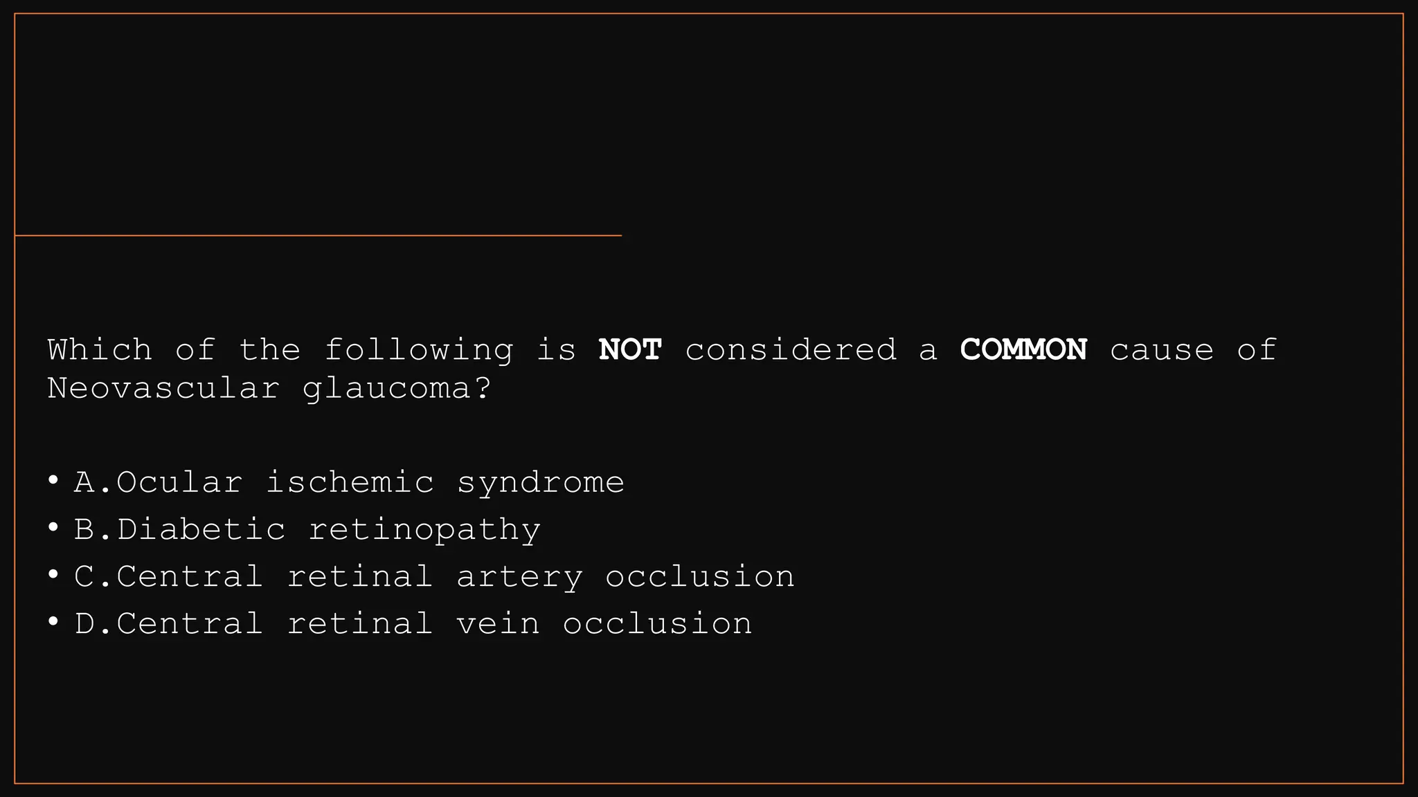 Which of the following is NOT considered a COMMON cause of
Neovascular glaucoma?
• A.Ocular ischemic syndrome
• B.Diabetic retinopathy
• C.Central retinal artery occlusion
• D.Central retinal vein occlusion
 