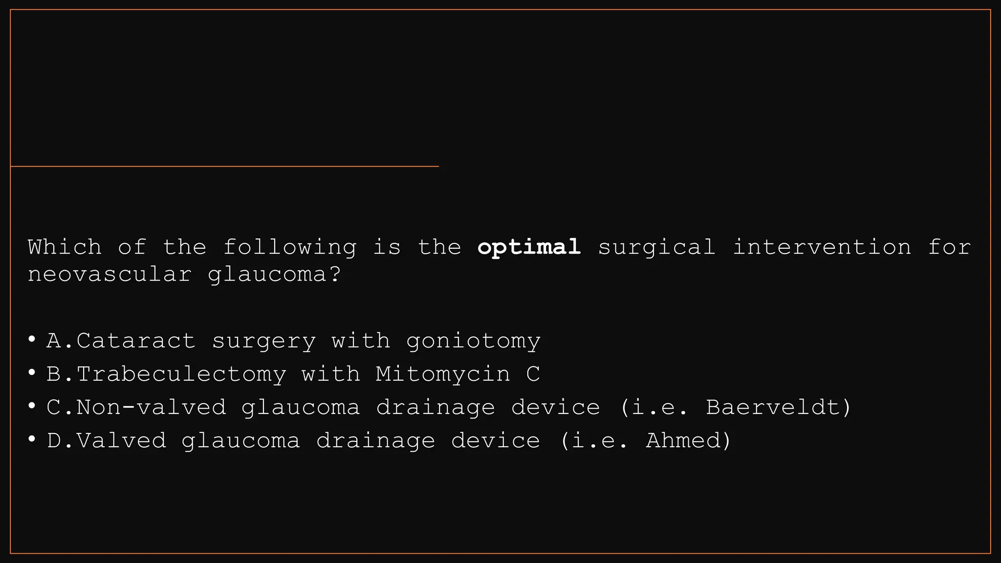 Which of the following is the optimal surgical intervention for
neovascular glaucoma?
• A.Cataract surgery with goniotomy
• B.Trabeculectomy with Mitomycin C
• C.Non-valved glaucoma drainage device (i.e. Baerveldt)
• D.Valved glaucoma drainage device (i.e. Ahmed)
 