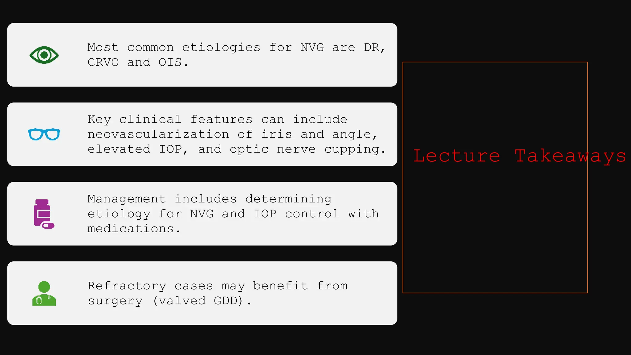 Most common etiologies for NVG are DR,
CRVO and OIS.
Key clinical features can include
neovascularization of iris and angle,
elevated IOP, and optic nerve cupping.
Management includes determining
etiology for NVG and IOP control with
medications.
Refractory cases may benefit from
surgery (valved GDD).
Lecture Takeaways
 