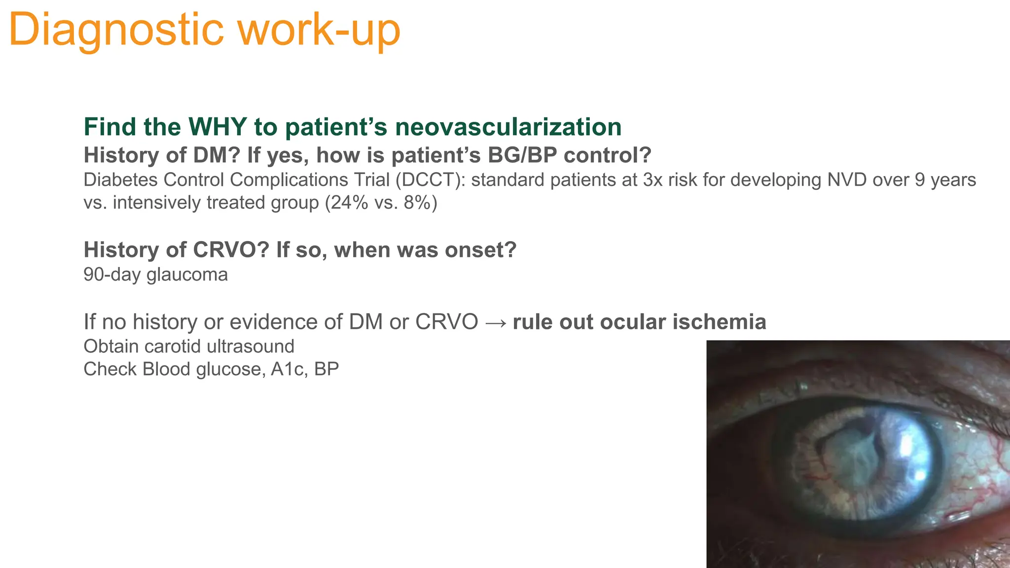 Diagnostic work-up
Find the WHY to patient’s neovascularization
History of DM? If yes, how is patient’s BG/BP control?
Diabetes Control Complications Trial (DCCT): standard patients at 3x risk for developing NVD over 9 years
vs. intensively treated group (24% vs. 8%)
History of CRVO? If so, when was onset?
90-day glaucoma
If no history or evidence of DM or CRVO → rule out ocular ischemia
Obtain carotid ultrasound
Check Blood glucose, A1c, BP
 