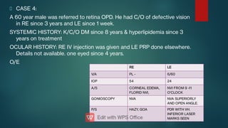 CASE 4:
A 60 year male was referred to retina OPD. He had C/O of defective vision
in RE since 3 years and LE since 1 week.
SYSTEMIC HISTORY: K/C/O DM since 8 years & hyperlipidemia since 3
years on treatment
OCULAR HISTORY: RE IV injection was given and LE PRP done elsewhere.
Details not available. one eyed since 4 years.
O/E
RE LE
V/A PL - 6/60
IOP 54 24
A/S CORNEAL EDEMA,
FLORID NVI,
NVI FROM 9 -11
O’CLOCK
GONIOSCOPY NVA NVA SUPERIORLY
AND OPEN ANGLE.
P/S HAZY, GOA PDR WITH VH.
INFERIOR LASER
MARKS SEEN
 