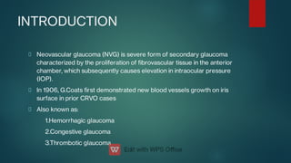 INTRODUCTION
Neovascular glaucoma (NVG) is severe form of secondary glaucoma
characterized by the proliferation of brovascular tissue in the anterior
chamber, which subsequently causes elevation in intraocular pressure
(IOP).
In 1906, G.Coats rst demonstrated new blood vessels growth on iris
surface in prior CRVO cases
Also known as:
1.Hemorrhagic glaucoma
2.Congestive glaucoma
3.Thrombotic glaucoma
 