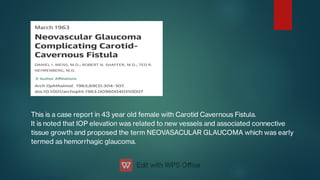 This is a case report in 43 year old female with Carotid Cavernous Fistula.
It is noted that IOP elevation was related to new vessels and associated connective
tissue growth and proposed the term NEOVASACULAR GLAUCOMA which was early
termed as hemorrhagic glaucoma.
 