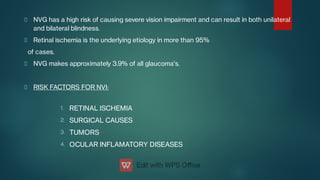 1.
2.
3.
4.
NVG has a high risk of causing severe vision impairment and can result in both unilateral
and bilateral blindness.
Retinal ischemia is the underlying etiology in more than 95%
of cases.
NVG makes approximately 3.9% of all glaucoma's.
RISK FACTORS FOR NVI:
RETINAL ISCHEMIA
SURGICAL CAUSES
TUMORS
OCULAR INFLAMATORY DISEASES
 