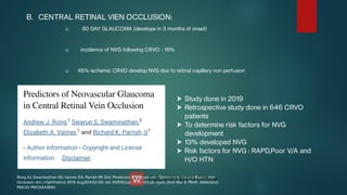 


B. CENTRAL RETINAL VIEN OCCLUSION:
90 DAY GLAUCOMA (develops in 3 months of onset)
incidence of NVG following CRVO - 16%
45% ischemic CRVO develop NVG due to retinal capillary non perfusion





Study done in 2019
Retrospective study done in 646 CRVO
patients
To determine risk factors for NVG
development
13% developed NVG
Risk factors for NVG : RAPD,Poor V/A and
H/O HTN
Rong AJ, Swaminathan SS, Vanner EA, Parrish RK 2nd. Predictors of Neovascular Glaucoma in Central Retinal Vein
Occlusion. Am J Ophthalmol. 2019 Aug;204:62-69. doi: 10.1016/j.ajo.2019.02.038. Epub 2019 Mar 9. PMID: 30862502;
PMCID: PMC6642681.
 