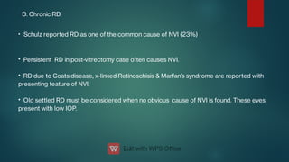 D. Chronic RD
•
•
•
•
Schulz reported RD as one of the common cause of NVI (23%)
Persistent RD in post-vitrectomy case often causes NVI.
RD due to Coats disease, x-linked Retinoschisis & Marfan’s syndrome are reported with
presenting feature of NVI.
Old settled RD must be considered when no obvious cause of NVI is found. These eyes
present with low IOP.
 