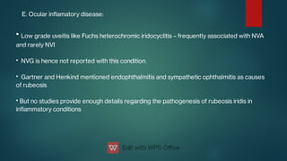 E. Ocular inamatory disease:
•
•
•
•
Low grade uveitis like Fuchs heterochromic iridocyclitis – frequently associated with NVA
and rarely NVI
NVG is hence not reported with this condition.
Gartner and Henkind mentioned endophthalmitis and sympathetic ophthalmitis as causes
of rubeosis
But no studies provide enough details regarding the pathogenesis of rubeosis iridis in
inammatory conditions
 