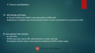 F. Tumors and Radiation:
A)


B)



RETINOBLASTOMA:
Howard & Ellsworth (1965) noted association of RB & NVI.
Signicant correlation was found between extent of tumor involvement & occurrence of NVI.
MALIGNANT MELANOMA:
0.5%-15%
NVG may occur due to RD, retinal hypoxia or tumor necrosis.
Irradiation doesn't seem to decrease the incidence of NVG in these cases.
 