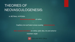 THEORIES OF
NEOVASCULOGENESIS:
A. RETINAL HYPOXIA:
Diminished perfusion of retina
↓
Capillary non perfusion areas causing retinal ischemia
↓
New vessels formation on retina, optic disc, iris and anterior
chamber angle
 