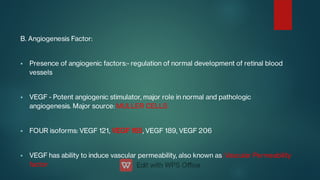 



B. Angiogenesis Factor:
Presence of angiogenic factors:- regulation of normal development of retinal blood
vessels
VEGF - Potent angiogenic stimulator, major role in normal and pathologic
angiogenesis. Major source: MULLER CELLS
FOUR isoforms: VEGF 121, VEGF 165, VEGF 189, VEGF 206
VEGF has ability to induce vascular permeability, also known as: Vascular Permeability
factor
 