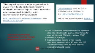 


Aim: To determine timing of neovascular regression
after intra vitreal Avastin given as initial therapy for
eyes with high risk PDR with or without CSME
Done in 24 PDR eyes
It concluded that majority of new vessels
completely regressed within 48 hours after IVB.
The eﬀect occured within 48 hours and was
mtained for atleast 2 weeks.
THIS STUDY SUPPORTED
ANGIOGENIC FACTOR THEORY
OF NEOVASCULARIZATION
THIS STUDY SUPPORTED
ANGIOGENIC FACTOR THEORY
OF NEOVASCULARIZATION
 