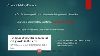 


C. Vasoinhibitory Factors:
Ocular tissues produce substances inhibiting neovascularisation
Sources of vasoinhibitory substances: LENS and VITREOUS
RPE cells also release vaso inhibitory substances.
• Study showed lens may play an active
role in prevention of iris
neovascularisation.
 