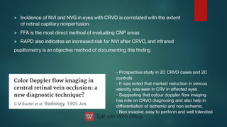 


Incidence of NVI and NVG in eyes with CRVO is correlated with the extent
of retinal capillary nonperfusion.
FFA is the most direct method of evaluating CNP areas
RAPD also indicates an increased risk for NVI after CRVO, and infrared
pupillometry is an objective method of documenting this nding
- Prospective study in 20 CRVO cases and 20
controls
- It was noted that marked reduction in venous
velocity was seen in CRV in aﬀected eyes
- Suggesting that colour doppler ow imaging
has role on CRVO diagnosing and also help in
diﬀerentiation of ischemic and non ischemic.
- Non invasive, easy to perform and well tolerated
 