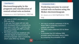•
•
•
45 cases of CRVO were taken and
ERG was done.
It was seen that cases with b/a ratio
0.84 developed NVG,no complications
were seen in b/a ratio >1 and b/a ratio
0.73 were treated with PRP and NVG
developed in none.
The study showed b/a amplitude ratio
reected degree of retinal ischemia
and had prognostic value in predicting
which cases NVG may develop
•
•
•
Aim was to evaluate usefulness of 30 Hz
icker ERG in predicting outcome in
patients with CRVO
76 CRVO cases underwent 30 Hz icker
ERG.
It concluded that 30 Hzicker ERG
provides useful information about CRVO
by computing the probability of NVI
 