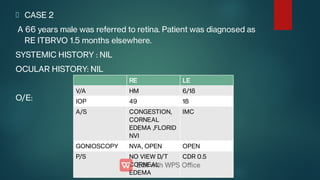 CASE 2
A 66 years male was referred to retina. Patient was diagnosed as
RE ITBRVO 1.5 months elsewhere.
SYSTEMIC HISTORY : NIL
OCULAR HISTORY: NIL
O/E:
RE LE
V/A HM 6/18
IOP 49 18
A/S CONGESTION,
CORNEAL
EDEMA ,FLORID
NVI
IMC
GONIOSCOPY NVA, OPEN OPEN
P/S NO VIEW D/T
CORNEAL
EDEMA
CDR 0.5
 