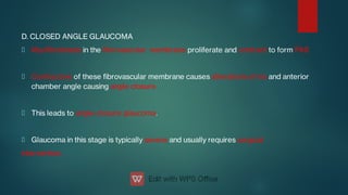 D. CLOSED ANGLE GLAUCOMA
Myobroblasts in the brovascular membrane proliferate and contract to form PAS
Contracture of these brovascular membrane causes alterations of iris and anterior
chamber angle causing angle closure.
This leads to angle-closure glaucoma.
Glaucoma in this stage is typically severe and usually requires surgical
intervention.
 