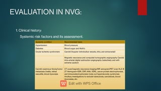 EVALUATION IN NVG:
1. Clinical history:
Systemic risk factors and its assessment.
Systemic condition Recommended tests
Hypertension Blood pressure
Diabetes Blood sugar and HbA1c
Ocular ischemic syndromere Carotid Doppler (retrobulbar vessels, intra, and extracranial)
Magnetic resonance and computed tomographic angiography Carotid
intra-arterial digital subtraction angiography (selectively and with
extreme caution)
Carotid cavernous stula/tumor
metastasis Uveitis, retinal
vasculitis, blood dyscrasis
CT scan/magnetic resonance imaging/MR venogram/PET scan HLA B
27 Hemogram+ESR, CRP, ANA, VDRL, serum protein electrophoresis,
and immunoelectrophoresis (rules out hyperviscosity syndromes
Ancillary investigations to exclude tubeculosis, sarcoidosis, blood
dyscrasias, etc.
 