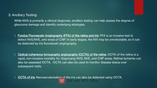 3. Ancillary Testing:
While NVG is primarily a clinical diagnosis, ancillary testing can help assess the degree of
glaucoma damage and identify underlying etiologies.
Fundus Fluorescein Angiography (FFA) of the retina and iris: FFA is an invasive test to
detect NVD,NVE, and areas of CNP. In early stages, the NVI may be unnoticeable, so it can
be detected by iris uorescein angiography.
Optical coherence tomography angiography (OCTA) of the retina: OCTA of the retina is a
rapid, non-invasive modality for diagnosing NVD, NVE, and CNP areas. Retinal ischemia can
also be assessed OCTA. OCTA can also be used to monitor disease status over
subsequent visits.
OCTA of iris: Neovascularization of the iris can also be detected using OCTA.
 