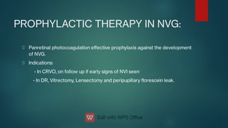 PROPHYLACTIC THERAPY IN NVG:
Panretinal photocoagulation eﬀective prophylaxis against the development
of NVG.
Indications:
- In CRVO, on follow up if early signs of NVI seen
- In DR, Vitrectomy, Lensectomy and peripupillary orescein leak.
 