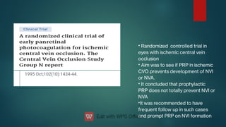 •
•
•
•
Randomized controlled trial in
eyes with ischemic central vein
occlusion
Aim was to see if PRP in ischemic
CVO prevents development of NVI
or NVA.
It concluded that prophylactic
PRP does not totally prevent NVI or
NVA
It was recommended to have
frequent follow up in such cases
and prompt PRP on NVI formation
 