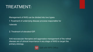 TREATMENT:
Management of NVG can be divided into two types:
1. Treatment of underlying disease process responsible for
rubeosis
2. Treatment of elevated IOP.
Anti-neovascular therapies and aggressive management of the retinal
disease are of utmost importance in any stage of NVG to target the
primary etiology.
 
