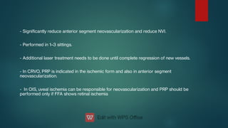 - Signicantly reduce anterior segment neovascularization and reduce NVI.
- Performed in 1–3 sittings.
- Additional laser treatment needs to be done until complete regression of new vessels.
- In CRVO, PRP is indicated in the ischemic form and also in anterior segment
neovascularization.
- In OIS, uveal ischemia can be responsible for neovascularization and PRP should be
performed only if FFA shows retinal ischemia
 