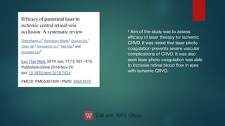 • Aim of the study was to assess
eﬃcacy of laser therapy for ischemic
CRVO. It was noted that laser photo
coagulation prevents severe vascular
complications of CRVO. It was also
seen laser photo coagulation was able
to increase retinal blood ow in eyes
with ischemic CRVO.
 